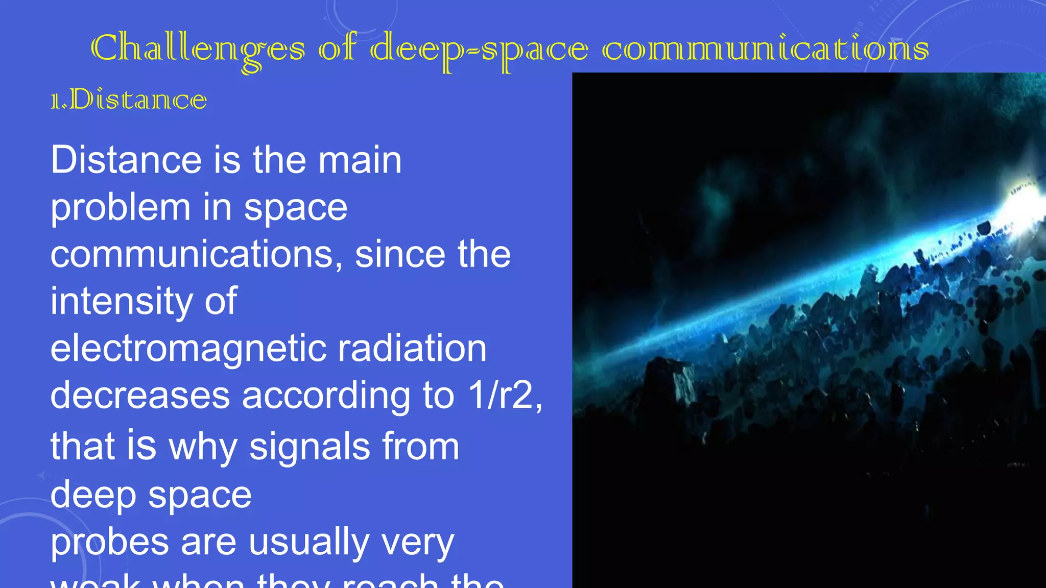 Challenges of deep-space communications
1.Distance

Distance is the main
problem in space
communications, since the
intensity of
electromagnetic radiation
decreases according to 1/r2,
that is why signals from
deep space
probes are usually very

 