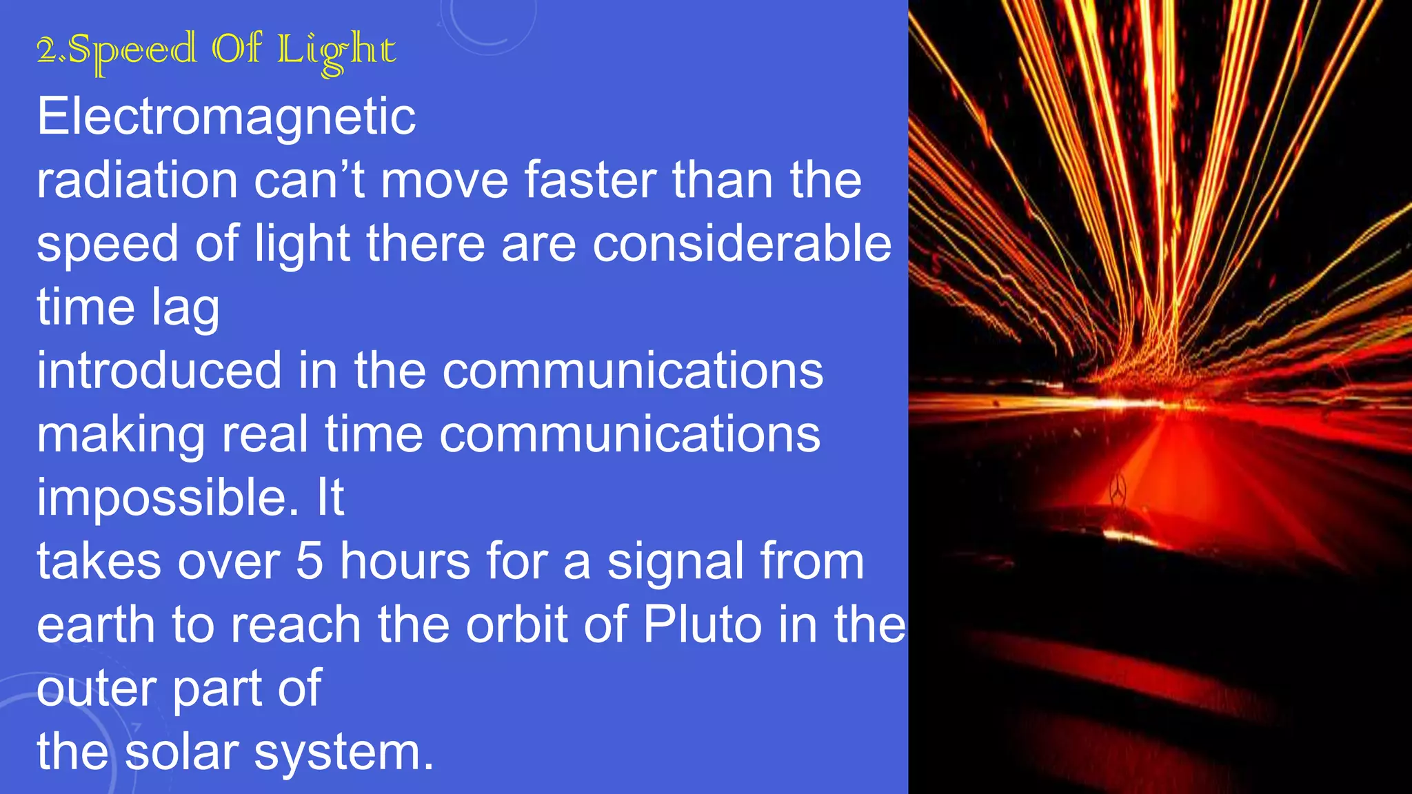 2.Speed Of Light
Electromagnetic
radiation can’t move faster than the
speed of light there are considerable
time lag
introduced in the communications
making real time communications
impossible. It
takes over 5 hours for a signal from
earth to reach the orbit of Pluto in the
outer part of
the solar system.

 