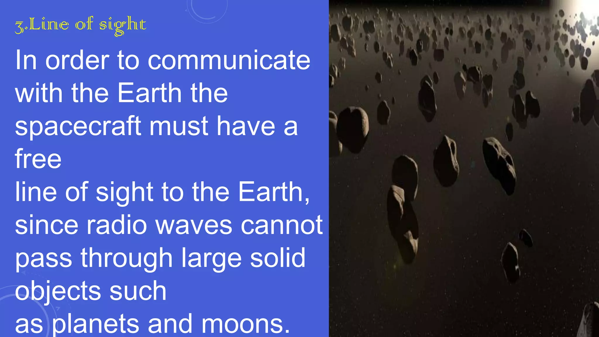 3.Line of sight

In order to communicate
with the Earth the
spacecraft must have a
free
line of sight to the Earth,
since radio waves cannot
pass through large solid
objects such
as planets and moons.

 