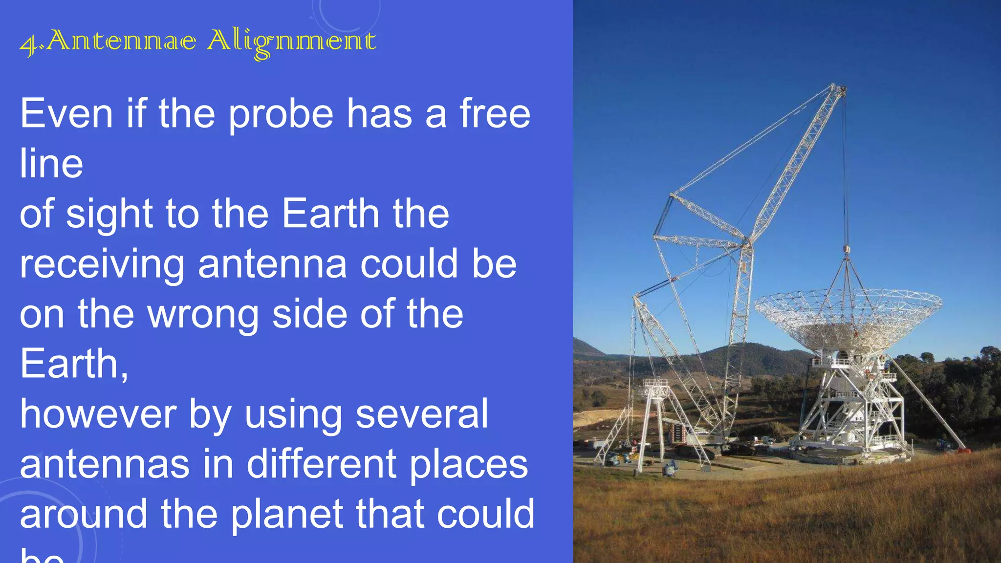 4.Antennae Alignment

Even if the probe has a free
line
of sight to the Earth the
receiving antenna could be
on the wrong side of the
Earth,
however by using several
antennas in different places
around the planet that could

 