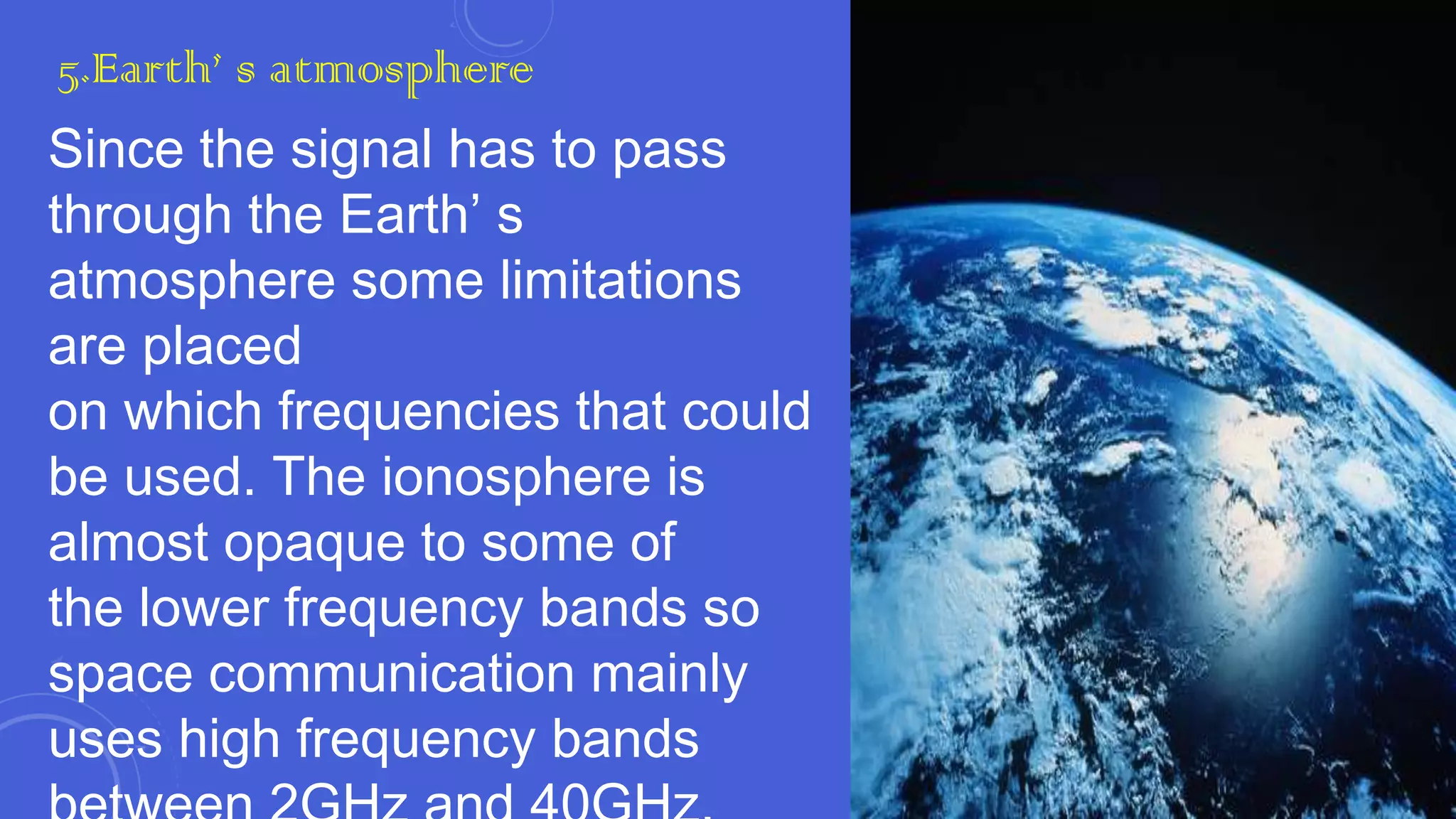 5.Earth’ s atmosphere

Since the signal has to pass
through the Earth’ s
atmosphere some limitations
are placed
on which frequencies that could
be used. The ionosphere is
almost opaque to some of
the lower frequency bands so
space communication mainly
uses high frequency bands

 