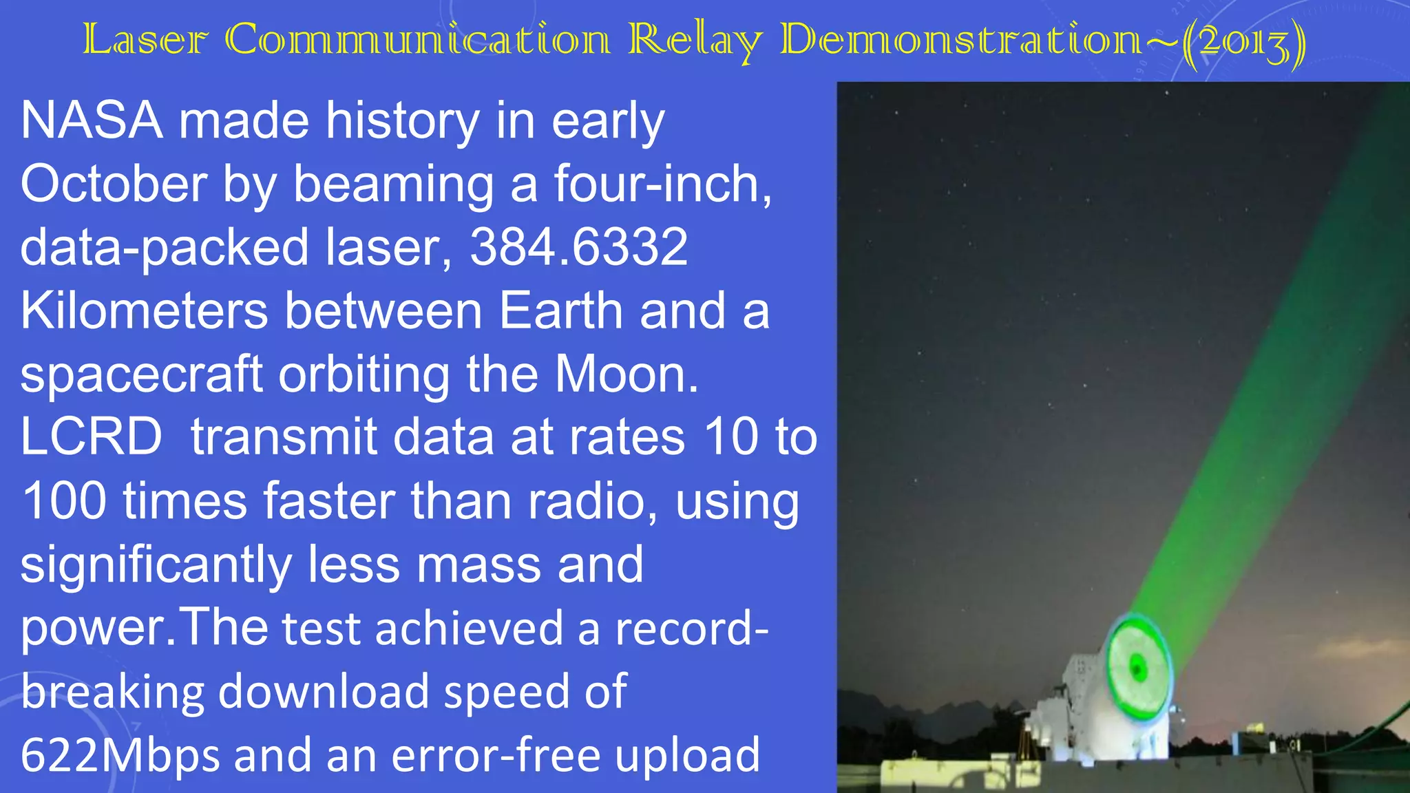 Laser Communication Relay Demonstration~(2013)
NASA made history in early
October by beaming a four-inch,
data-packed laser, 384.6332
Kilometers between Earth and a
spacecraft orbiting the Moon.
LCRD transmit data at rates 10 to
100 times faster than radio, using
significantly less mass and
power.The test achieved a recordbreaking download speed of
622Mbps and an error-free upload

 