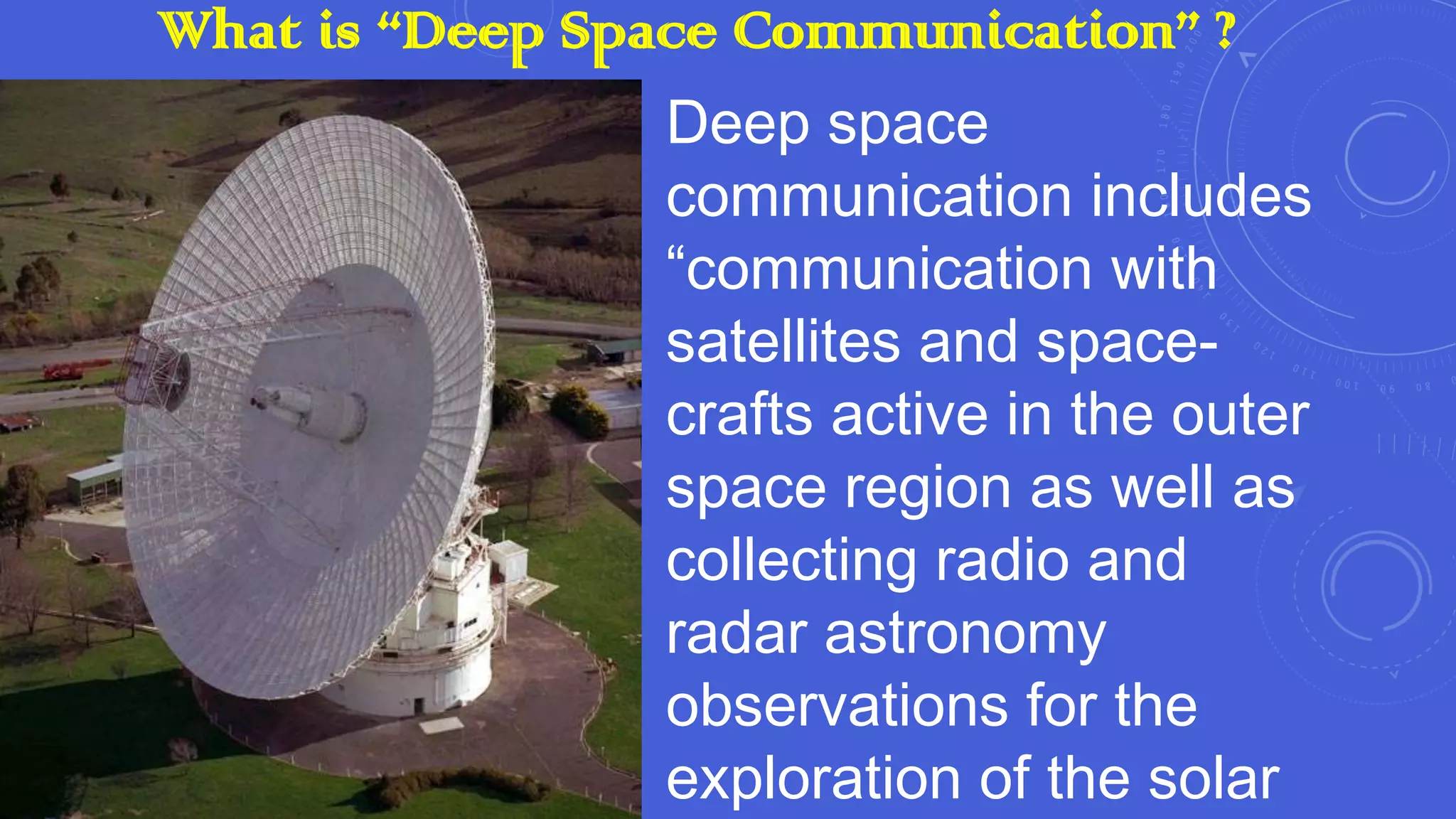 What is “Deep Space Communication” ?
Deep space
communication includes
“communication with
satellites and spacecrafts active in the outer
space region as well as
collecting radio and
radar astronomy
observations for the
exploration of the solar

 