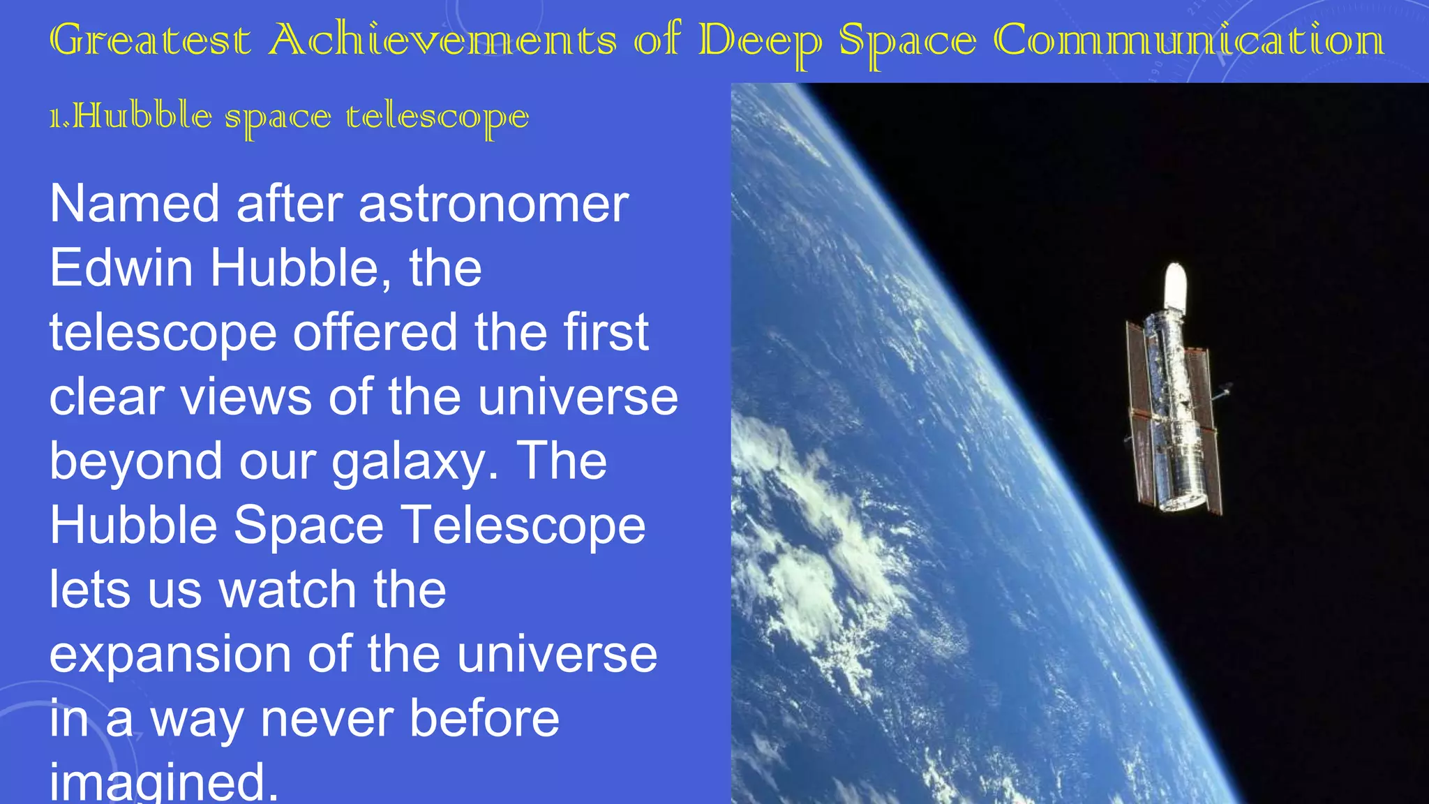 Greatest Achievements of Deep Space Communication
1.Hubble space telescope

Named after astronomer
Edwin Hubble, the
telescope offered the first
clear views of the universe
beyond our galaxy. The
Hubble Space Telescope
lets us watch the
expansion of the universe
in a way never before
imagined.

 