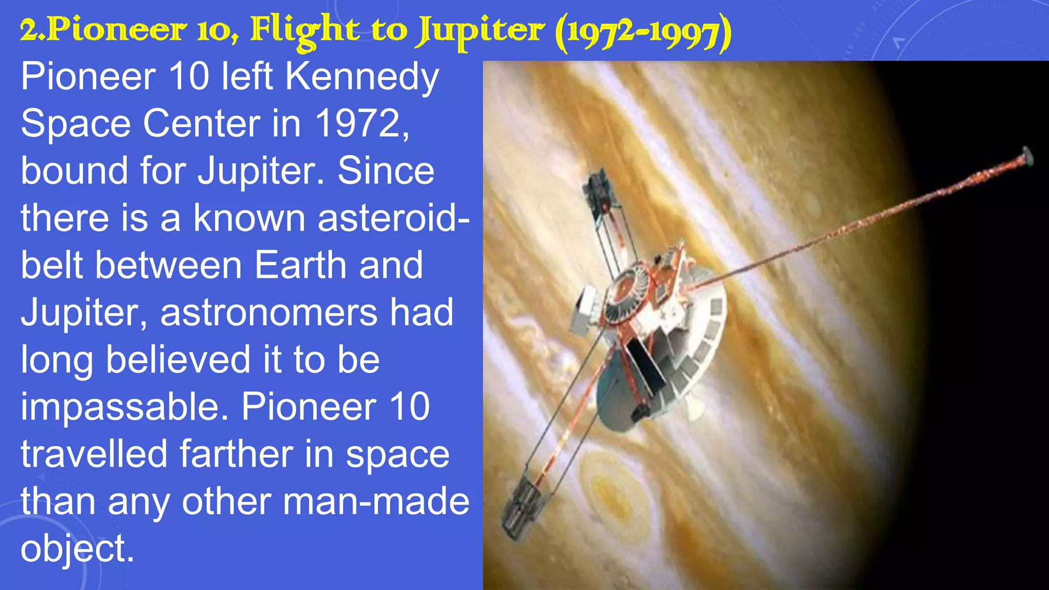 2.Pioneer 10, Flight to Jupiter (1972-1997)
Pioneer 10 left Kennedy
Space Center in 1972,
bound for Jupiter. Since
there is a known asteroidbelt between Earth and
Jupiter, astronomers had
long believed it to be
impassable. Pioneer 10
travelled farther in space
than any other man-made
object.

 