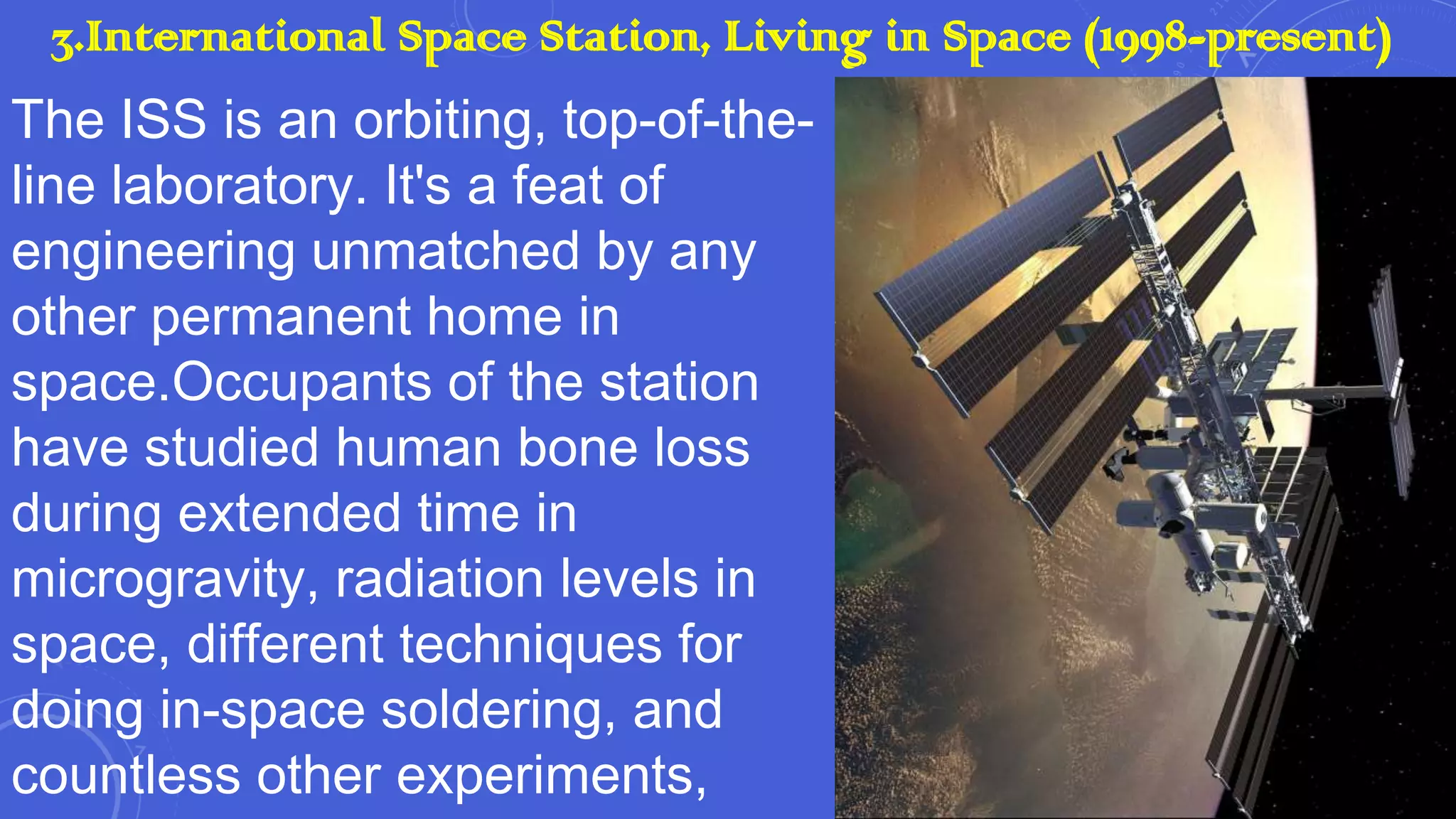 3.International Space Station, Living in Space (1998-present)
The ISS is an orbiting, top-of-theline laboratory. It's a feat of
engineering unmatched by any
other permanent home in
space.Occupants of the station
have studied human bone loss
during extended time in
microgravity, radiation levels in
space, different techniques for
doing in-space soldering, and
countless other experiments,

 