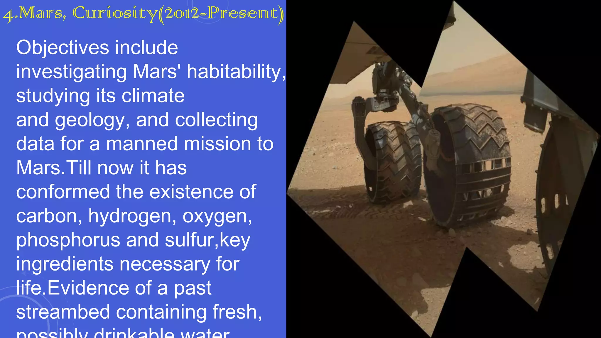 4.Mars, Curiosity(2012-Present)
Objectives include
investigating Mars' habitability,
studying its climate
and geology, and collecting
data for a manned mission to
Mars.Till now it has
conformed the existence of
carbon, hydrogen, oxygen,
phosphorus and sulfur,key
ingredients necessary for
life.Evidence of a past
streambed containing fresh,

 