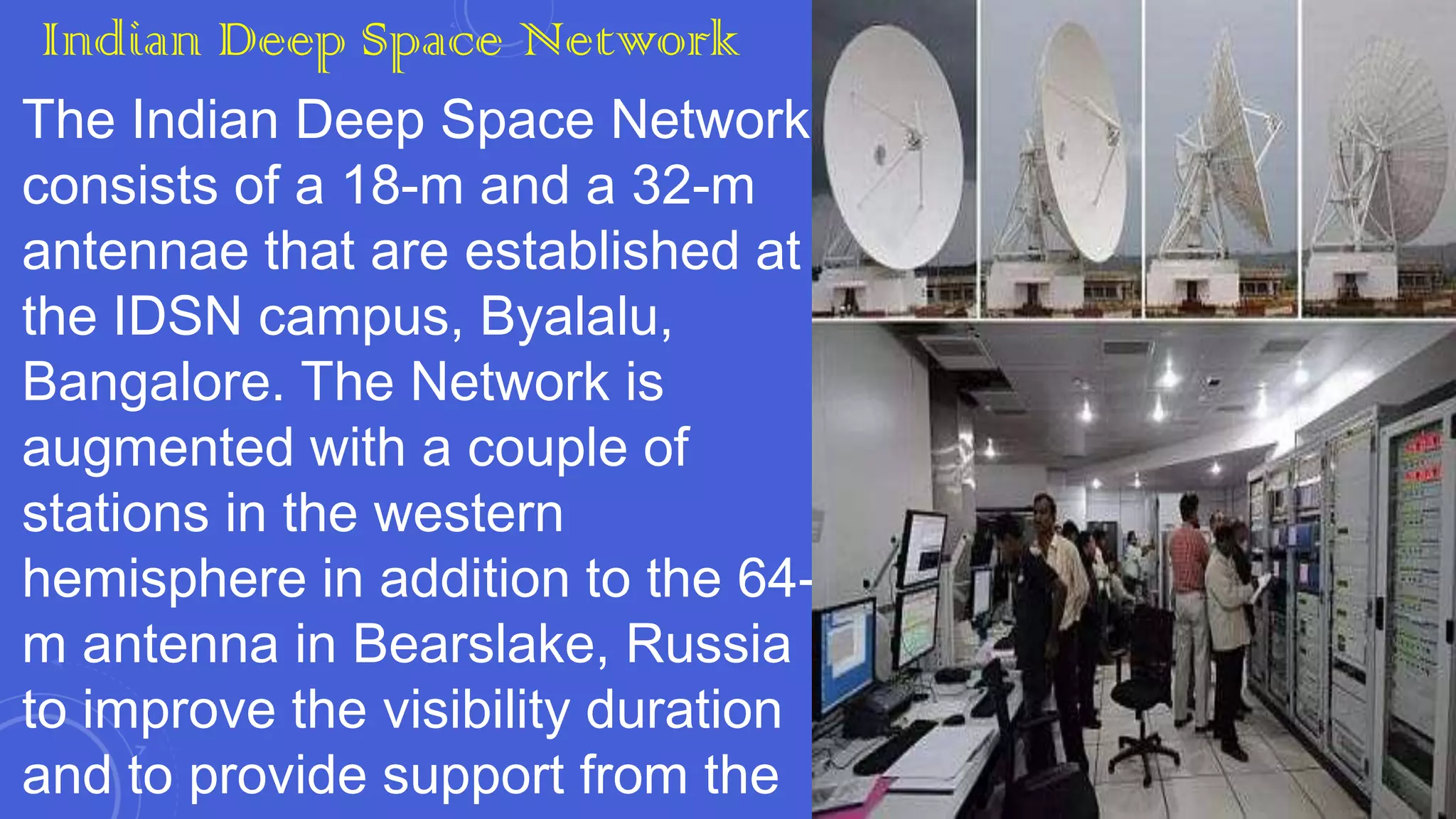 Indian Deep Space Network
The Indian Deep Space Network
consists of a 18-m and a 32-m
antennae that are established at
the IDSN campus, Byalalu,
Bangalore. The Network is
augmented with a couple of
stations in the western
hemisphere in addition to the 64m antenna in Bearslake, Russia
to improve the visibility duration
and to provide support from the

 