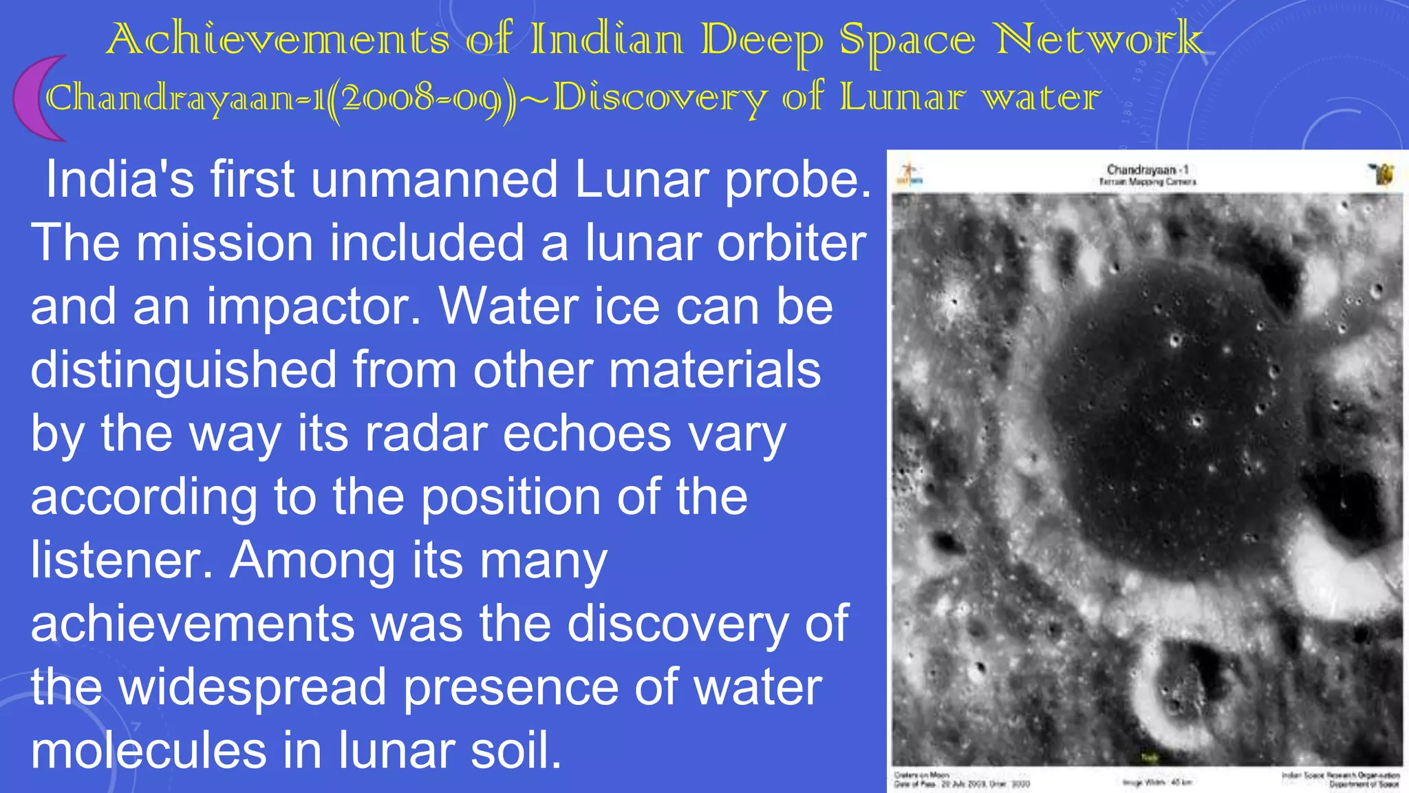 Achievements of Indian Deep Space Network

Chandrayaan-1(2008-09)~Discovery of Lunar water

India's first unmanned Lunar probe.
The mission included a lunar orbiter
and an impactor. Water ice can be
distinguished from other materials
by the way its radar echoes vary
according to the position of the
listener. Among its many
achievements was the discovery of
the widespread presence of water
molecules in lunar soil.

 