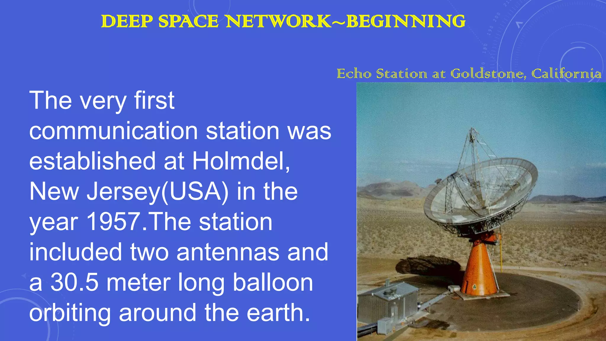 DEEP SPACE NETWORK~BEGINNING

The very first
communication station was
established at Holmdel,
New Jersey(USA) in the
year 1957.The station
included two antennas and
a 30.5 meter long balloon
orbiting around the earth.

Echo Station at Goldstone, California

 