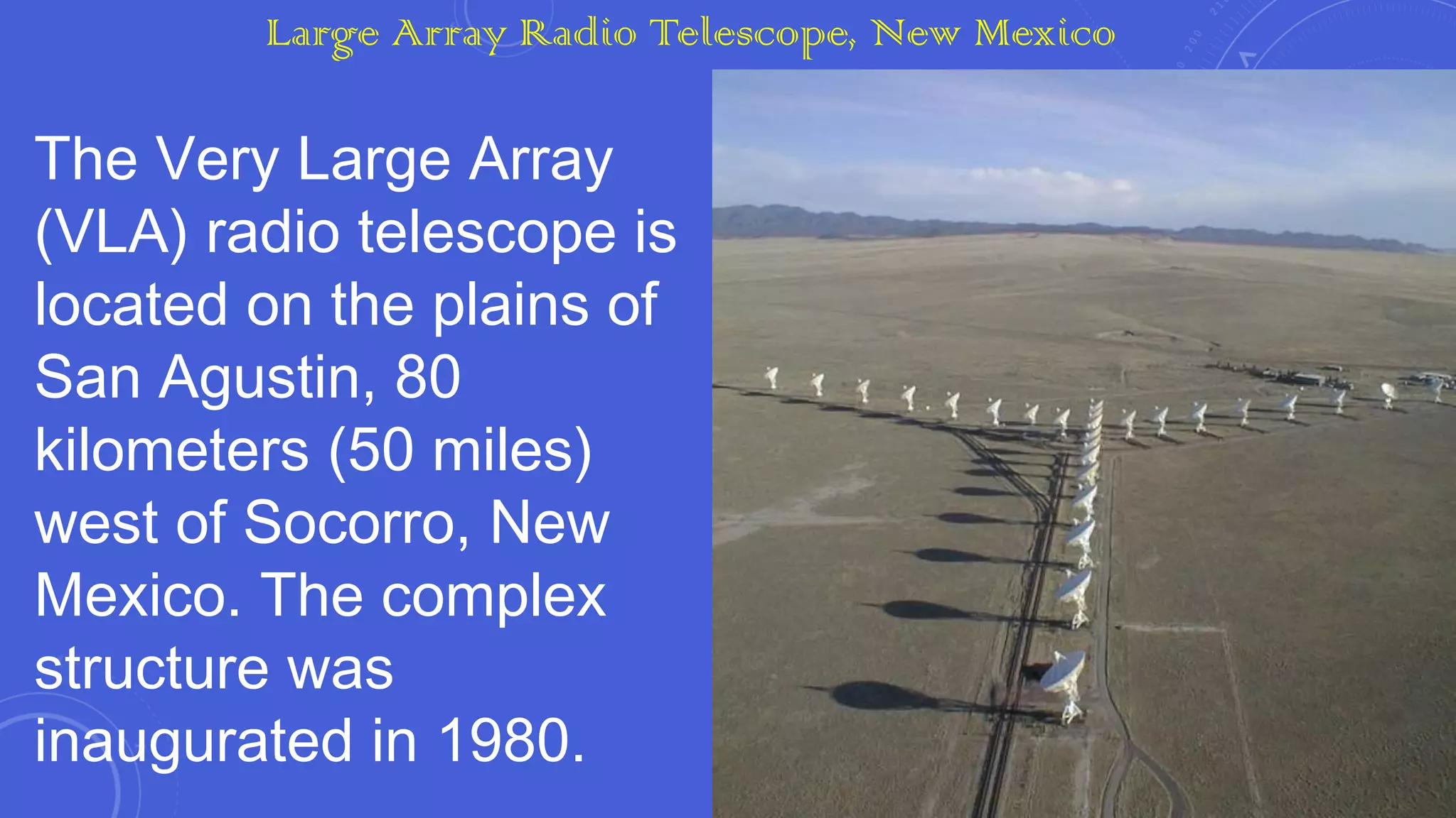 Large Array Radio Telescope, New Mexico

The Very Large Array
(VLA) radio telescope is
located on the plains of
San Agustin, 80
kilometers (50 miles)
west of Socorro, New
Mexico. The complex
structure was
inaugurated in 1980.

 