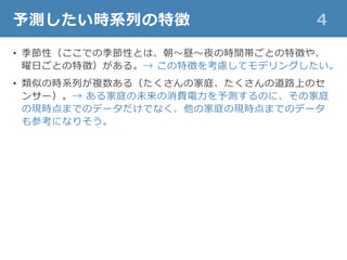 予測したい時系列の特徴 4
• 季節性（ここでの季節性とは、朝～昼～夜の時間帯ごとの特徴や、
曜日ごとの特徴）がある。→ この特徴を考慮してモデリングしたい。
• 類似の時系列が複数ある（たくさんの家庭、たくさんの道路上のセ
ンサー）。→ ある家庭の未来の消費電力を予測するのに、その家庭
の現時点までのデータだけでなく、他の家庭の現時点までのデータ
も参考になりそう。
 