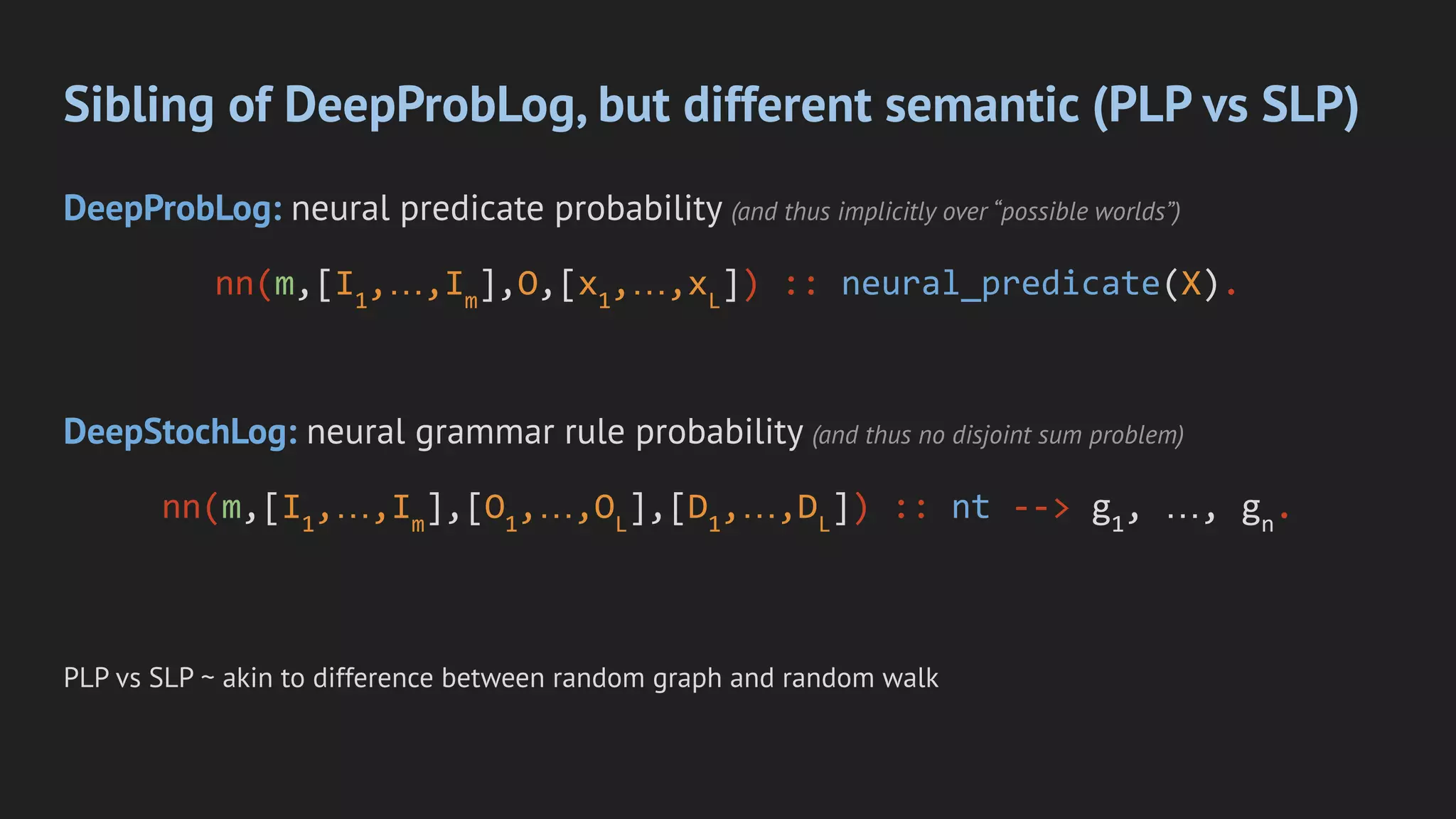 Sibling of DeepProbLog, but different semantic (PLP vs SLP)
DeepProbLog: neural predicate probability (and thus implicitly over “possible worlds”)
nn(m,[I1
,…,Im
],O,[x1
,…,xL
]) :: neural_predicate(X).
DeepStochLog: neural grammar rule probability (and thus no disjoint sum problem)
nn(m,[I1
,…,Im
],[O1
,…,OL
],[D1
,…,DL
]) :: nt --> g1
, …, gn
.
PLP vs SLP ~ akin to difference between random graph and random walk
 