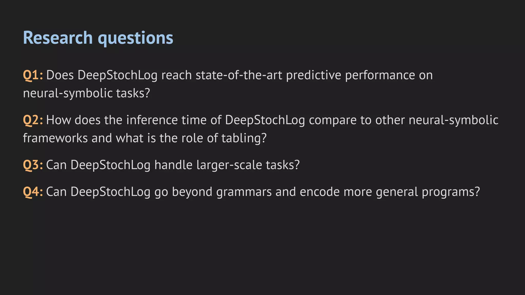 Research questions
Q1: Does DeepStochLog reach state-of-the-art predictive performance on
neural-symbolic tasks?
Q2: How does the inference time of DeepStochLog compare to other neural-symbolic
frameworks and what is the role of tabling?
Q3: Can DeepStochLog handle larger-scale tasks?
Q4: Can DeepStochLog go beyond grammars and encode more general programs?
 