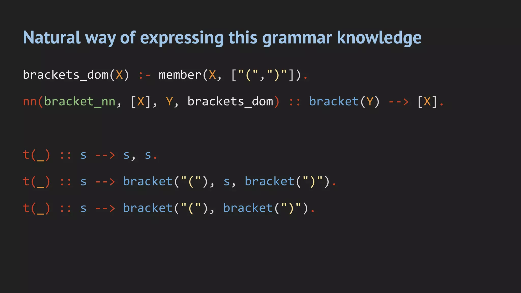 Natural way of expressing this grammar knowledge
brackets_dom(X) :- member(X, ["(",")"]).
nn(bracket_nn, [X], Y, brackets_dom) :: bracket(Y) --> [X].
t(_) :: s --> s, s.
t(_) :: s --> bracket("("), s, bracket(")").
t(_) :: s --> bracket("("), bracket(")").
 