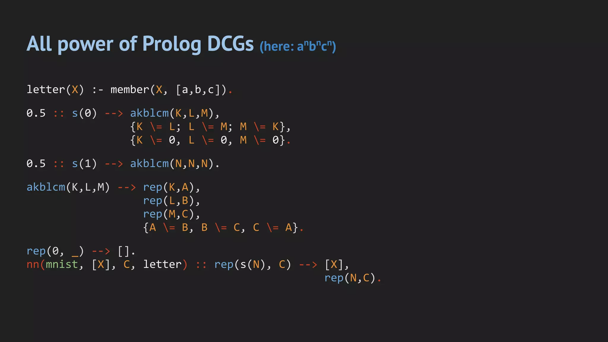 All power of Prolog DCGs (here: an
bn
cn
)
letter(X) :- member(X, [a,b,c]).
0.5 :: s(0) --> akblcm(K,L,M),
{K = L; L = M; M = K},
{K = 0, L = 0, M = 0}.
0.5 :: s(1) --> akblcm(N,N,N).
akblcm(K,L,M) --> rep(K,A),
rep(L,B),
rep(M,C),
{A = B, B = C, C = A}.
rep(0, _) --> [].
nn(mnist, [X], C, letter) :: rep(s(N), C) --> [X],
rep(N,C).
 