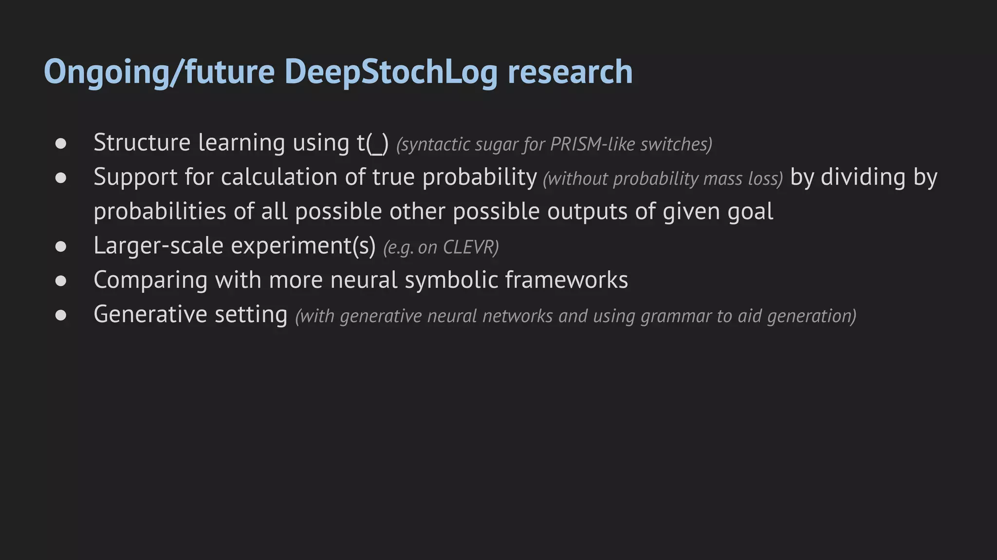 Ongoing/future DeepStochLog research
● Structure learning using t(_) (syntactic sugar for PRISM-like switches)
● Support for calculation of true probability (without probability mass loss) by dividing by
probabilities of all possible other possible outputs of given goal
● Larger-scale experiment(s) (e.g. on CLEVR)
● Comparing with more neural symbolic frameworks
● Generative setting (with generative neural networks and using grammar to aid generation)
 
