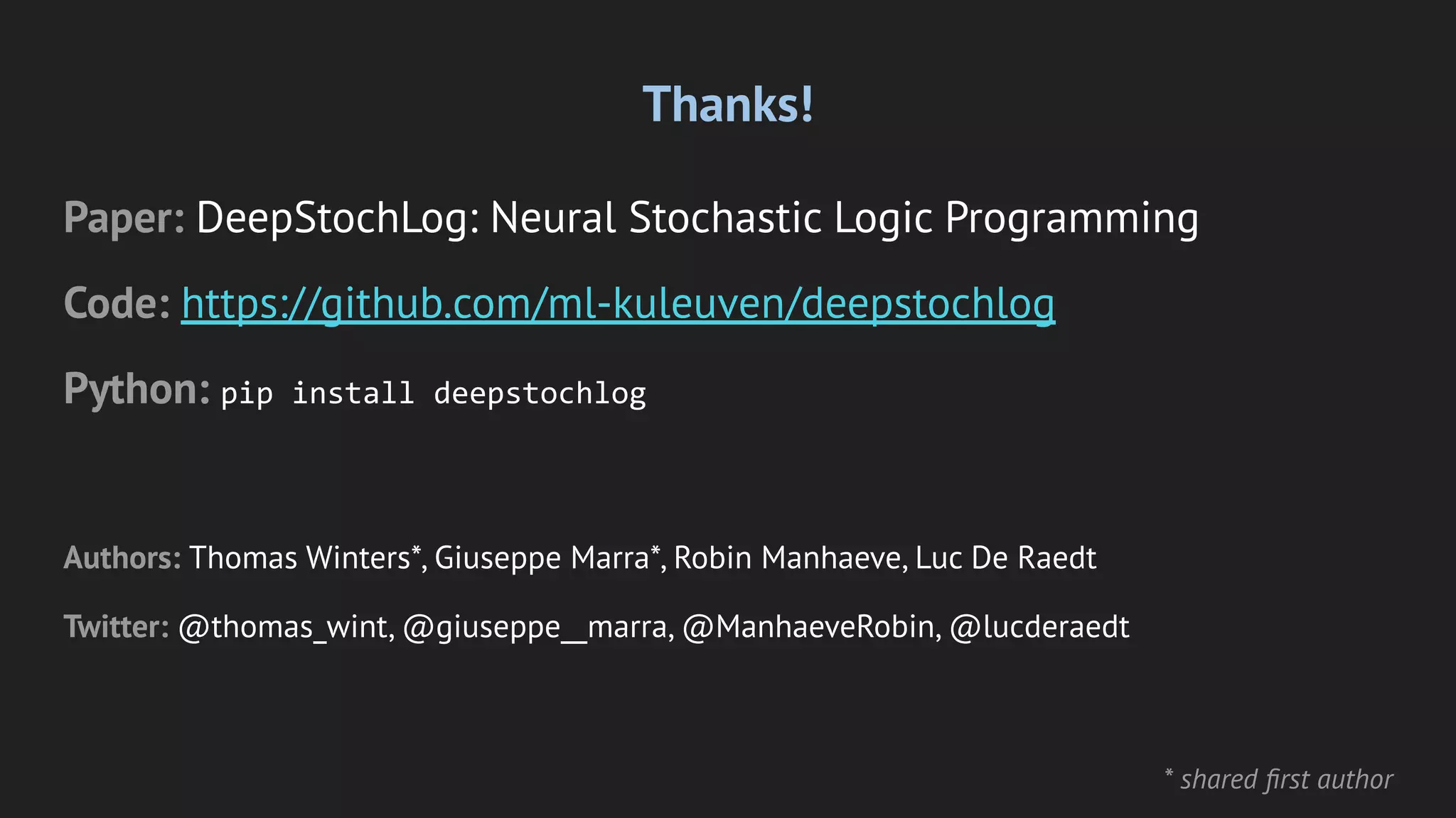 Thanks!
Paper: DeepStochLog: Neural Stochastic Logic Programming
Code: https://github.com/ml-kuleuven/deepstochlog
Python: pip install deepstochlog
Authors: Thomas Winters*, Giuseppe Marra*, Robin Manhaeve, Luc De Raedt
Twitter: @thomas_wint, @giuseppe__marra, @ManhaeveRobin, @lucderaedt
* shared ﬁrst author
 
