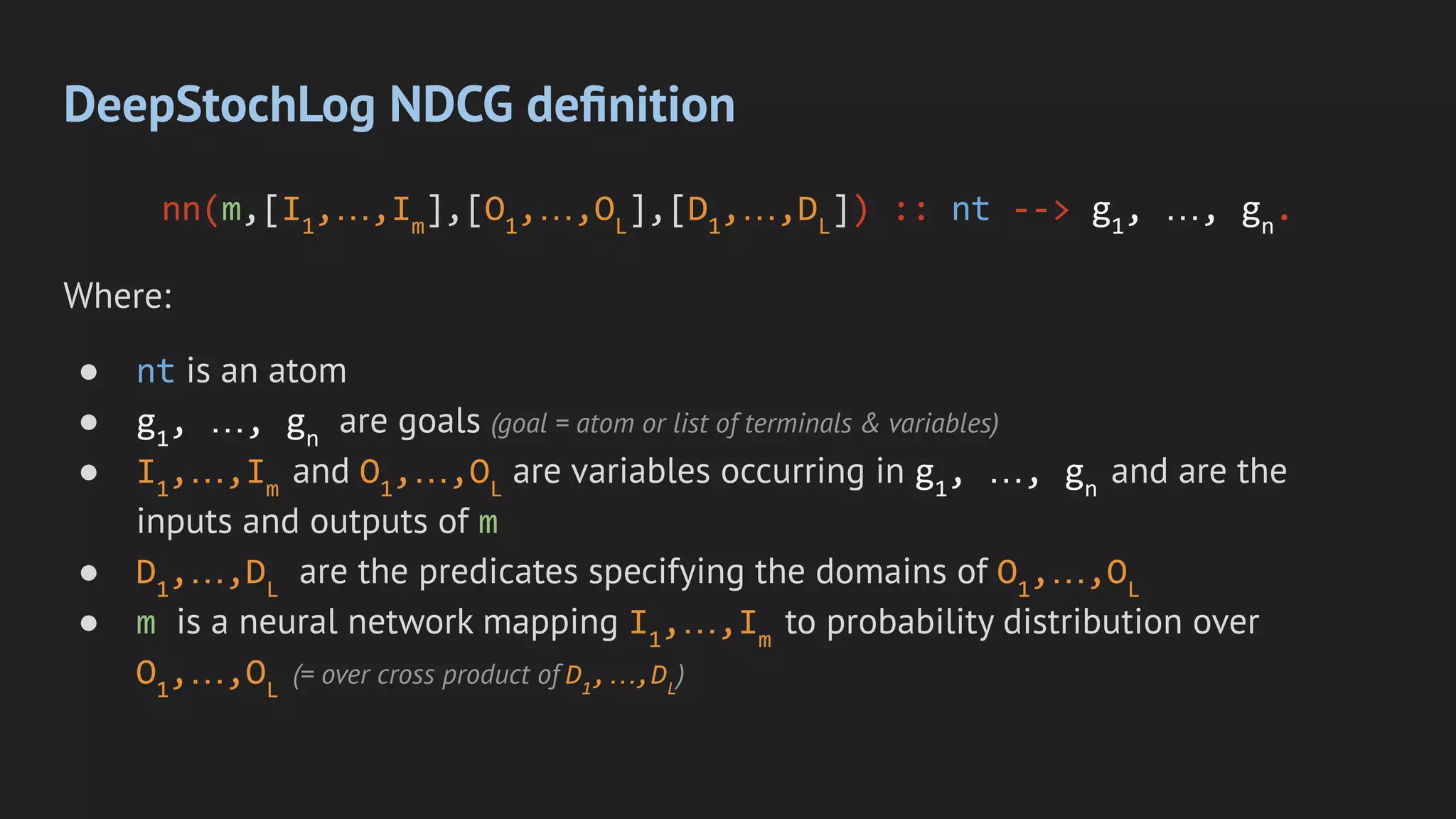 DeepStochLog NDCG deﬁnition
nn(m,[I1
,…,Im
],[O1
,…,OL
],[D1
,…,DL
]) :: nt --> g1
, …, gn
.
Where:
● nt is an atom
● g1
, …, gn
are goals (goal = atom or list of terminals & variables)
● I1
,…,Im
and O1
,…,OL
are variables occurring in g1
, …, gn
and are the
inputs and outputs of m
● D1
,…,DL
are the predicates specifying the domains of O1
,…,OL
● m is a neural network mapping I1
,…,Im
to probability distribution over
O1
,…,OL
(= over cross product of D1
,…,DL
)
 