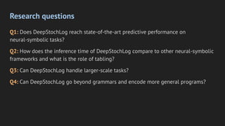 Research questions
Q1: Does DeepStochLog reach state-of-the-art predictive performance on
neural-symbolic tasks?
Q2: How does the inference time of DeepStochLog compare to other neural-symbolic
frameworks and what is the role of tabling?
Q3: Can DeepStochLog handle larger-scale tasks?
Q4: Can DeepStochLog go beyond grammars and encode more general programs?
 