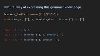 Natural way of expressing this grammar knowledge
brackets_dom(X) :- member(X, ["(",")"]).
nn(bracket_nn, [X], Y, brackets_dom) :: bracket(Y) --> [X].
t(_) :: s --> s, s.
t(_) :: s --> bracket("("), s, bracket(")").
t(_) :: s --> bracket("("), bracket(")").
 