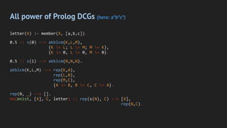 All power of Prolog DCGs (here: an
bn
cn
)
letter(X) :- member(X, [a,b,c]).
0.5 :: s(0) --> akblcm(K,L,M),
{K = L; L = M; M = K},
{K = 0, L = 0, M = 0}.
0.5 :: s(1) --> akblcm(N,N,N).
akblcm(K,L,M) --> rep(K,A),
rep(L,B),
rep(M,C),
{A = B, B = C, C = A}.
rep(0, _) --> [].
nn(mnist, [X], C, letter) :: rep(s(N), C) --> [X],
rep(N,C).
 