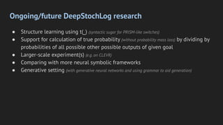Ongoing/future DeepStochLog research
● Structure learning using t(_) (syntactic sugar for PRISM-like switches)
● Support for calculation of true probability (without probability mass loss) by dividing by
probabilities of all possible other possible outputs of given goal
● Larger-scale experiment(s) (e.g. on CLEVR)
● Comparing with more neural symbolic frameworks
● Generative setting (with generative neural networks and using grammar to aid generation)
 
