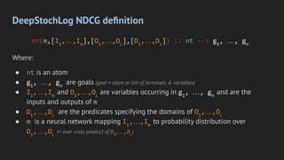DeepStochLog NDCG deﬁnition
nn(m,[I1
,…,Im
],[O1
,…,OL
],[D1
,…,DL
]) :: nt --> g1
, …, gn
.
Where:
● nt is an atom
● g1
, …, gn
are goals (goal = atom or list of terminals & variables)
● I1
,…,Im
and O1
,…,OL
are variables occurring in g1
, …, gn
and are the
inputs and outputs of m
● D1
,…,DL
are the predicates specifying the domains of O1
,…,OL
● m is a neural network mapping I1
,…,Im
to probability distribution over
O1
,…,OL
(= over cross product of D1
,…,DL
)
 