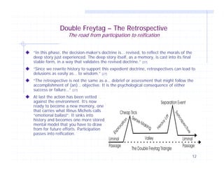 Double Freytag – The Retrospective
The road from participation to reification

“In this phase, the decision-maker’s doctrine is… revised, to reflect the morals of the
deep story just experienced. The deep story itself, as a memory, is cast into its final
stable form, in a way that validates the revised doctrine.” [27]
“Since we rewrite history to support this expedient doctrine, retrospectives can lead to
delusions as easily as… to wisdom.” [27]
“The retrospective is not the same as a… debrief or assessment that might follow the
accomplishment of (an)… objective. It is the psychological consequence of either
success or failure…” [27]
At last the action has been vetted
against the environment. It’s now
ready to become a new memory, one
that carries what Rinus Michels calls
“emotional ballast”. It sinks into
history and becomes one more stored
mental model that you have to draw
from for future efforts. Participation
passes into reification.

12

 