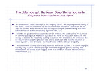 The older you get, the fewer Deep Stories you write
Fatigue sets in and doctrine becomes dogma

“In open worlds, understanding is a live, ongoing battle… this ongoing understanding of
the world… weakens over time for any decision-maker with finite capabilities. As we
age, we become more doctrinaire and less capable of open-world learning. Narrativerational decision-makers necessarily age over time.” [27]
The older we get the more we come to rely on routines. We can begin to live our lives
in a liminal passage rut. Anomalies outside of the norm are missed or dismissed. The
energy to explore the “blooming buzzing confusion” isn’t available or we rationalize the
need away through some previous bias. We’ve ‘seen it all’ and become prisoners of
either System 1, peer pressure - the moral/social system, lethergy or apathy.
The construction of Deep Stories requires hard work from System 2. If it’s not engaged,
we may stay stuck in a liminal passage. When that happens growth, learning and
development are stifled, even stopped. Even in a short run this can have disastrous
consequences. [17]

16

 