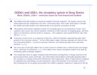 OODA’s and LIDA’s, the circulatory system in Deep Stories
Blood, OODA’s, LIDA’s – connective tissues for feed forward and feedback

The OODA and LIDA models are based on models of human cognition. The quotes concern the
LIDA model and the comparisons are mine. Concerning input, time-scales and output I consider
the OODA and LIDA models to be identical due to the genetic constraints of both.
“We propose that human cognition consists of cascading cycles of recurring brain events. Each
cognitive cycle senses the current situation, interprets it with reference to ongoing goals, and then
selects an internal or external action in response… One cognitive cycle would therefore take 260–
390 ms.” [2,12,23]
“Conscious events occur as a sequence of discrete, coherent episodes separated by quite short
periods of no conscious content.” “In the LIDA model, single conscious episodes are discrete but…
not necessarily distinct – a current conscious ‘moment’ can contain percepts from a previous
moment.” [2,12,23]
The carry over of percepts allows two or more cycles to combine into a coherent idea over longer
times; continuity is maintained. [2,12,23] This allows more robust conceptual models to be built by
combining cycles and loops together.
This model does have its upper temporal and information carrying limits. Entropy incurred in the
processing of these cycles and loops, new information and feedback continually degrades/alters
the concept as its being constructed. Mismatches with reality grow. When a loop becomes fatigued
or outdated new cycles/loops can join during the “quite short periods of no conscious content.”
Like breaking into an on-going conversation the model is updated, repaired or replaced on the fly.
18

 