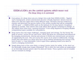 OODA’s/LIDA’s are the control systems which never rest
The Deep Story is in command

Every phase of a deep story runs on a longer time-scale than OODA’s/LIDA’s. “Against
such a background, actions and decisions become critically important. Actions must be
taken over and over again and in many different ways. Decisions must be rendered to
monitor and determine the precise nature of the actions needed that will be compatible
with the goal.” [7] OODA’s/LIDA’s work as the lookouts for the lazy System 2 keeping it
updated as needed. Their shorter time-scale allows them greater sensitivity to changes. It
also allows these short-term “working memories” to be easily disposed of keeping valuable
computational space available for real problems.
Deep stories face two major challenges, changing goals and entropy. For the former the
goals of survive, survive on our own terms, thrive and grow are constrained and influenced
by changing environments, internal and external. A threat one moment/cycle can become
an opportunity the next. This can reverse the course of an action in milliseconds. Entropy
means that each phase of a deep story faces decay without introducing new energy in the
form of work, i.e. new information. Even in quiet times updating needs to be done to
match a changing environment.
Simply doing more of the same thing, or doing it better works for awhile. In the short run
the desireable steady state maybe maintained. This is often the view within an organization
or an internally focused system, don’t fix what ain’t broke. These systems exist in a bubble
and are resistant to change.

19

 