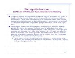 Working with time scales

OODA’s-fast and short-lived; Deep Stories-slow and long lasting
OODA’s are sensitive to anything that “engages the spotlight of attention.” [31] A short list
includes; novelty, relevancy (to the norm or an anomaly), informativeness, problems,
inconsistency (a break in the patterns necessary to maintain the current state), violated
expectations and whatever can’t be dealt with by System 1 (we maybe in over our head).
[31] Once something new has “engaged the spotlight of attention” System 2 can begin
work.
The difference in time scales between OODA’s and Deep Stories makes this marriage
possible. The shorter time scales of the former allow for quick observation, faster
reorientation, rapid decision-making and action at a small energy cost. These rapid cycles
and loops are rendered at every stage of the deep story. It’s their short time-scale that
makes them invisible when viewed against the longer time-scale of the story itself. We
know that a computer is composed of atoms, but we can’t see them, just the hardware
they make up. This is a short-coming in language.


“Action is seen, as it were, through the prism of ‘a decision…’ It is not a decision but a
sequence of acts of deciding being described as though it were a single decision. Language
is always reducing complexities.” [24]

20

 