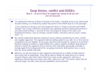 Deep Stories, conflict and OODA’s

"War is… an act of force to compel our enemy to do our will.”
Carl von Clausewitz

“In making the final cut of ideas to include in the book, I decided to leave out adversarial
decision-making, so I limited my explicit discussion of the OODA loop to a few passages.
I was surprised to discover just how deeply the ideas in Tempo resonated with OODA.
Though I was using a different vocabulary and exploring decision-making phenomena in
non-adversarial settings, I seemed to have converged on many of the same core
foundational themes, such as entropy, mental models, narratives and of course, tempo
itself.” [26]
We cannot understand decision-making in soccer without considering an active, hostile
and capable opponent. The opponent will not willing submit to our will. He or she must be
compelled to do our bidding. At the same time they will attempt to compel us to do theirs.
Decision-making resembles a rapid (OODA time-scales) negative feedback loop between
efforts to isolate the opponent and to interact with teammates physically, mentally or
morally against the background of the on-going enactment. Both parties have a say in
how the story unfolds and ends.
Whoever can get the jump on their opponent and operate at a higher tempo (shorter
time-scale) has an advantage. They will be able to shape the deep story as it’s being
enacted. Players who think “what effect can I have on the opponent” will have a
significant mental edge over those who think “what can I do.” The former starts with an
external target, the later with internal capabilities and constraints.

21

 