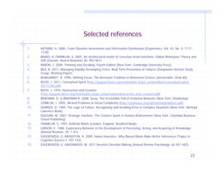 Selected references
1.
2.
3.
4.
5.
6.
7.
8.
9.
10.
11.
12.
13.
14.
15.

ARTMAN, H. 2000, Team Situation Assessment and Information Distribution (Ergonomics, Vol. 43, No. 8, 11111128).
BAARS, B. FRANKLIN, S. 2007, An architectural model of conscious brain functions: Global Workspace Theory and
IDA (Elsevier, Neural Networks 20, 955-961).
BARON, J. 2008, Thinking and Deciding, Fourth Edition (New York: Cambridge University Press).
BEA, R. 2011, Managing Rapidly Developing Crises: Real-Time Prevention of Failures (Deepwater Horizon Study
Group, Working Paper).
BONGAARDT, R. 1996, Shifting Focus, The Bernstein Tradition in Movement Science (Amsterdam: Druk 80).
BOYD, J. 2011, Conceptual Spiral (http://pogoarchives.org/m/dni/john_boyd_compendium/conceptual-spiral20111100.pdf).
BOYD, J. 1976, Destruction and Creation
(http://pogoarchives.org/m/dni/john_boyd_compendium/destruction_and_creation.pdf)
BRAFMAN, O. & BRAFMAN R. 2008, Sway, The Irresistible Pull of Irrational Behavior (New York: Doubleday).
CONKLIN, J. 2005, Wicked Problems & Social Complexity (http://cognexus.org/wpf/wickedproblems.pdf).
DORNER, D. 1989, The Logic of Failure, Recognizing and Avoiding Error in Complex Situations (New York: Merloyd
Lawrence Book).
DUGGAN, W. 2007, Strategic Intuition, The Creative Spark in Human Achievement (New York: Columbia Business
School Publishing).
FRANKLIN, S. 1997, Artificial Minds (London, England: Bradford Book).
GIBSON, E. 1988, Exploratory Behavior in the Development of Perceiving, Acting, and Acquiring of Knowledge
(Annual Reviews, 39: 1-41).
GIGERENZER, G. BRIGHTON, H. 2009, Homo Heuristics: Why Biased Minds Make Better Inferences (Topics in
Cognitive Science I, 107-143).
GIGERENZER, G. GAISSMAIER, W. 2011 Heuristic Decision Making (Annual Review Psychology, 62:451-482).

22

 