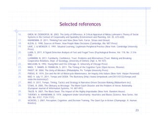 Selected references
16.
17.
18.
19.
20.
21.
22.
23.
24.
25.
26.
27.
28.
29.
30.
31.

GREN, M. ZIERHOFER, W. 2003, The Unity of Difference, A Critical Appraisal of Niklas Luhmann’s Theory of Social
Systems in the Context of Corporeality and Spatiality (Environment and Planning, Vol. 35, 615-630).
KAHNEMAN, D. 2011, Thinking Fast and Slow (New York: Farrar, Straus and Giroux).
KLEIN, G. 1998, Sources of Power, How People Make Decisions (Cambridge, Ma: MIT Press).
LAVE, J. & WENGER, E. 1991, Situated Learning, Legitimate Peripheral Practice (New York: Cambridge University
Press).
LUAN, S. 2011, A Signal-Detection Analysis of Fast and Frugal Trees (Psychological Review, Vol. 118, No. 2 316338).
LUHMANN, N. 2011, Familiarity, Confidence, Trust: Problems and Alternatives (Trust: Making and Breaking
Cooperative Relations, Dept. of Sociology, University of Oxford, Chpt. 6, 94-107).
MACLEAN, N. 1992, Young Men and Fire (Chicago, Il: University of Chicago Press).
MADL, T. BAARS, B. FRANKLIN, S. 2011, The Timing of the Cognitive Cycle (Open Access, Plosone).
PAGET, M. 2004, The Unity of Mistakes (Philadelphia, Pa: Temple University Press).
PIRSIG, R. 1974, Zen and the Art of Motorcycle Maintenance, An Inquiry Into Values (New York: Harper Perennial)
RAO, V. July 11, 2011, Tempo and OODA: The Backstory (http://www.tempobook.com/2011/07/22/tempo-andooda-the-backstory/).
RAO, V. 2011, Tempo, Timing, Tactics and Strategy in Narrative-Driven Decision-Making (Ribbonfarm Inc).
STAHL, B. 2005, The Obituary as Bricolage: The Mann Gulch Disaster and the Problem of Heroic Rationality
(European Journal of Information Systems, 14, 487-491).
TALEB, N. 2007, The Black Swan, The Impact of the Highly Improbable (New York: Random House).
TVERSKY, A. KAHNEMAN, D. 1974, Judgment Under Uncertainty: Heuristics and Biases (Science, New Series, Vol.
185, No. 4157, 1124-1131).
VICKERS, J. 2007, Perception, Cognition, and Decision Training, The Quiet Eye in Action (Champaign, Il: Human
Kinetics).

23

 