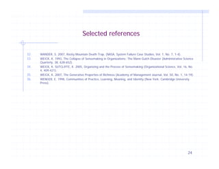 Selected references
32.
33.
34.
35.
36.

WANDER, S. 2007, Rocky Mountain Death Trap, (NASA, System Failure Case Studies, Vol. 1, No. 7, 1-4).
WEICK, K. 1993, The Collapse of Sensemaking in Organizations: The Mann Gulch Disaster (Administrative Science
Quarterly, 38, 628-652).
WEICK, K. SUTCLIFFE, K. 2005, Organizing and the Process of Sensemaking (Organizational Science, Vol. 16, No.
4, 409-421).
WEICK, K. 2007, The Generative Properties of Richness (Academy of Management Journal, Vol. 50, No. 1, 14-19).
WENGER, E. 1998, Communities of Practice, Learning, Meaning, and Identity (New York: Cambridge University
Press).

24

 