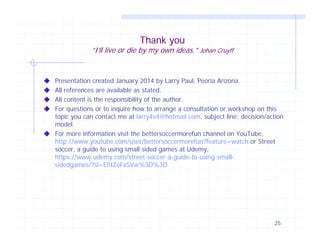 Thank you

“I’ll live or die by my own ideas.” Johan Cruyff

Presentation created January 2014 by Larry Paul, Peoria Arizona.
All references are available as stated.
All content is the responsibility of the author.
For questions or to inquire how to arrange a consultation or workshop on this
topic you can contact me at larry4v4@hotmail.com, subject line; decision/action
model.
For more information visit the bettersoccermorefun channel on YouTube,
http://www.youtube.com/user/bettersoccermorefun?feature=watch or Street
soccer, a guide to using small sided games at Udemy,
https://www.udemy.com/street-soccer-a-guide-to-using-smallsidedgames/?sl=E0IZeFxSVw%3D%3D

25

 