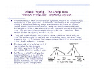 Double Freytag – The Cheap Trick

Finding the leverage point – something to work with
“The moment occurs when you recognize an exploitable pattern in the raw material you
have collected in your exploration. The immediate consequence of this recognition is
drawing of a relevance boundary. Things that conform to the pattern are deemed
relevant and included in the mental model. Things that don’t conform are excluded.
The unexplained chaos in your head separates into exploitable meaning and ignorable
noise… This information is necessarily local in space and time… There is no known
systemic method for triggering a cheap trick.” [27]
“Every such insight is flawed, since it is based on excluding some part of reality as
noise. This will eventually catch up with you, so the insight merely buys you a certain
amount of time.” [27] The danger, “For every complex problem there is an answer that
is clear, simple, and wrong.” H.L. Mencken
The cheap trick is the ‘ah-ha’ or ‘oh sh_t’
moment when the data becomes
information, you found the difference
that makes a difference, an idea is born.
But “Timing is critical.” [27] If you stop
exploration too early or too late “you
will fall victim to either expediency or
perfectionism… the narrative-rational
decision-maker looks for steals and
bargains.” [27] Close enough will do.
7

 
