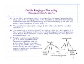 Double Freytag – The Valley
“Charging ahead in the dark.” [27]

“In the valley, you encounter diminishing returns from the organizing capacity of the
cheap trick. As the leverage provided by the cheap trick is exhausted, the enactment
requires increasing amounts of raw energy. You are sustained only by the belief that
you are cheating nature on a grander scale.” [27]
“The characteristic feature of the valley is decisive action without either reward or
validation.” [27]
“The valley is the longest and most difficult phase of a deep story, but curiously, it is
hard to say anything about it… In movies about underdogs winning sporting contests,
this is the part that screenwriters skip over lightly, with the help of a montage set to
inspirational music.” [27]
The plan is coming together but has
yet to be tested against the world.
Optimism and ignorance keep the
project going. The past is based on
the cheap trick and the future on timing
and opportunity. All this is played out
against a running clock, declining energy
and increased waste.

9

 