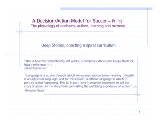 A Decision/Action Model for Soccer – Pt. 13

The physiology of decisions, actions, learning and memory

Deep Stories, enacting a spiral curriculum

“This is how the remembering self works: it composes stories and keeps them for
future reference.” [17]
Daniel Kahneman

“ Language is a screen through which we express and perceive meaning… English
is an adjectival language, and for this reason, a difficult language in which to
portray action happening. This is, in part, why it becomes important to tell the
story of action, in the story form, permitting the unfolding experience of action.”
Marianne Paget

[24]

1

 