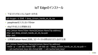 23
下記コマンドを入力してsshキーの作成
passphraseは入力しないでEnter
sftpで作成した公開鍵を送る
公開鍵をJetson Nanoに登録。コピーペーストの際は改行が入るので注意
IoT Edgeのインストール
ssh-k...