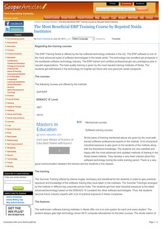 Find Interesting Contents..
Titles Contents Authors
Search article titles, contents and authors
Welcome, Guest Submit Contents Sooper Authors Popular Contents Blog Register Login Widgets RSS Feeds FAQ Contact
Topics
Art & Entertainment
Automotive
Business
Careers
Communications
Education
Certification
Childhood Education
College & University
Financial Aid
Home Schooling
International Studies
K-12 Education
Languages
Learning Disabilities
Online Education
Science
Skills Development
Tutoring
Finance
Food & Drinks
Gaming
Health & Fitness
Hobbies
Home and Family
Home Improvement
Internet
Law
News & Society
Pets
Real Estate
Relationship
Self Improvement
Shopping
Spirituality
Sports
Technology
Travel
Writing
Subscribe to Latest Articles
Enter your email address:
Subscribe
Useful Links For Authors
Author Guidelines
Article Writing Tips
Why Submit Articles
Regarding the training courses
The ERP Training Noida is offered by the top software technology institutes in the city. The ERP software is one of
the most advanced types of software technologies in the whole world. The technology has excellent job prospects in
the worldwide software technology industry. The ERP trained and certified professional get very prestigious jobs in
reputed organizations. The best quality training is given by the most reputed training institutes of Noida. The
students get well-trained in the technology for brighter job future and very good job career prospects.
The courses
The following courses are offered by the institute:
· SAP/ERP
· DOEACC 'A' Level
· .NET
· JAVA
· Mechanical courses
· Software training courses
All the types of training mentioned above are given by the most well-
trained software professional experts in the institute. A lot of practical
industrial exposure is also given to the students of the institute along
with the theoretical knowledge. The students are very satisfied and
happy with the most advanced and updated methods of training in the
Noida based institute. They develop a very keen interest about this
software technology during the entire training period. There is a very
good communication between the trainers and the students in the classes.
The training
The Summer Training offered by themis hugely necessary and beneficial for the students in order to gain practical
exposure and knowledge of the software training they have taken in the institutes. The Summer Trainingis arranged
by the institute in different big corporate across India. The students get their best industrial exposure to the latest
advanced technology based on the DOEACC 'A' Leveland the other software technologies. Thus, the students
become future industry experts with a lot of practical exposure in these companies.
The features
The well-known software training institutes in Noida offer one is to one system for each and every student. The
student always gets high technology driven Wi-Fi computer laboratories for the best courses. The whole interior of
the institute is fully air-conditioned. Thus, the study environment is also very comfortable for the trainers as well as
the students. The best books on software technologies are always available from the big library of the institute. The
standard of the library is also very high with the best books on software technology written by renowned authors all
over the world. Thus, the library facility is also very good.
The Most Beneficial ERP Training Course by Reputed Noida
Institutes
By Anand Deshwal on June 25, 2014 0 Select Language Powered by Translate
Home Education Articles The Most Beneficial ERP Training Course by Reputed Noida Institutes
Masters in
Education
keiser-education.com
Earn your Master of Science in
Education Online with Keiser!
Generated with www.html-to-pdf.net Page 1 / 3
 