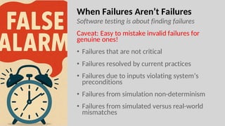 When Failures Aren’t Failures
Software testing is about finding failures
Caveat: Easy to mistake invalid failures for
genuine ones!
• Failures that are not critical
• Failures resolved by current practices
• Failures due to inputs violating system’s
preconditions
• Failures from simulation non-determinism
• Failures from simulated versus real-world
mismatches
 