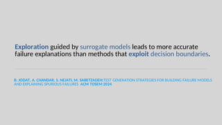 Exploration guided by surrogate models leads to more accurate
failure explanations than methods that exploit decision boundaries.
B. JODAT, A. CHANDAR, S. NEJATI, M. SABETZADEH:TEST GENERATION STRATEGIES FOR BUILDING FAILURE MODELS
AND EXPLAINING SPURIOUS FAILURES ACM TOSEM 2024
 