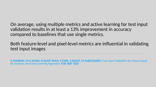 On average, using multiple metrics and active learning for test input
validation results in at least a 13% improvement in accuracy
compared to baselines that use single metrics.
Both feature-level and pixel-level metrics are influential in validating
test input images
D GHOBARI, M H AMINI, D QUOC TRAN, S PARK, S NEJATI, M SABETZADEH: Test Input Validation for Vision-based
DL Systems: An Active Learning Approach. ICSE-SEIP 2025
 