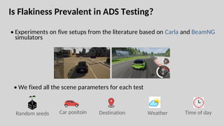Is Flakiness Prevalent in ADS Testing?
• Experiments on five setups from the literature based on Carla and BeamNG
simulators
• We fixed all the scene parameters for each test
Car positoin Destination Weather Time of day
Random seeds
 