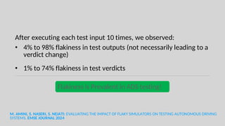 After executing each test input 10 times, we observed:
• 4% to 98% flakiness in test outputs (not necessarily leading to a
verdict change)
• 1% to 74% flakiness in test verdicts
M. AMINI, S. NASERI, S. NEJATI: EVALUATING THE IMPACT OF FLAKY SIMULATORS ON TESTING AUTONOMOUS DRIVING
SYSTEMS. EMSE JOURNAL 2024
Flakiness is Prevalent in ADS testing!
 
