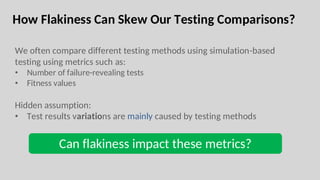 How Flakiness Can Skew Our Testing Comparisons?
We often compare different testing methods using simulation-based
testing using metrics such as:
• Number of failure-revealing tests
• Fitness values
Hidden assumption:
• Test results variations are mainly caused by testing methods
Can flakiness impact these metrics?
 