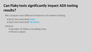 Can Flakytests significantly impact ADS testing
results?
We compare two different instances of random testing:
• Each test executed once
• Each test executed 10 times
Metrics
• Number of failure revealing tests
• Fitness values
 